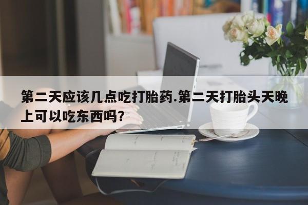 药流药在线付款第二天应该几点吃打胎药.第二天打胎头天晚上可以吃东西吗？