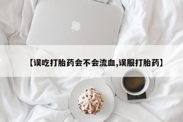 药流药在线付款【误吃打胎药会不会流血,误服打胎药】