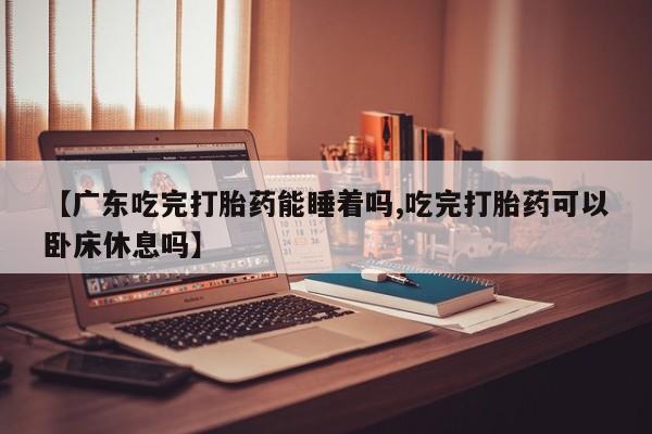 药流药在线付款【广东吃完打胎药能睡着吗,吃完打胎药可以卧床休息吗】