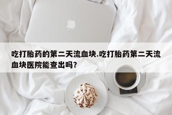 药流药在线付款吃打胎药的第二天流血块.吃打胎药第二天流血块医院能查出吗？