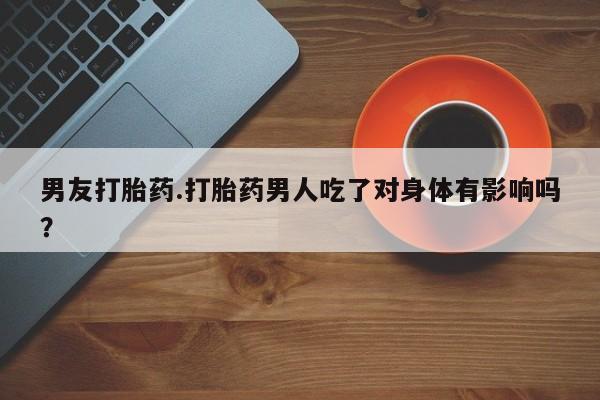 药流药在线付款男友打胎药.打胎药男人吃了对身体有影响吗？
