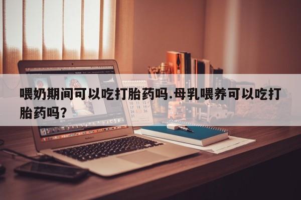 药流药在线付款喂奶期间可以吃打胎药吗.母乳喂养可以吃打胎药吗？