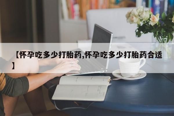 药流药在线付款【怀孕吃多少打胎药,怀孕吃多少打胎药合适】