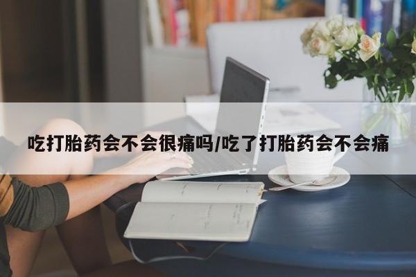 药流药在线付款吃打胎药会不会很痛吗/吃了打胎药会不会痛