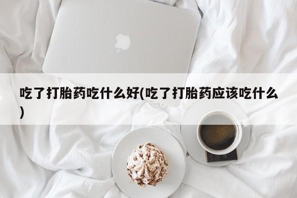 药流药在线付款吃了打胎药吃什么好(吃了打胎药应该吃什么)