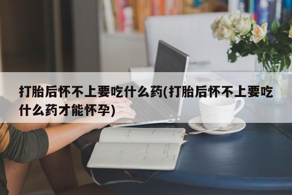 药流药在线付款打胎后怀不上要吃什么药(打胎后怀不上要吃什么药才能怀孕)