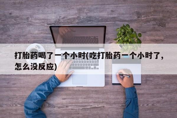 药流药在线付款打胎药喝了一个小时(吃打胎药一个小时了,怎么没反应)