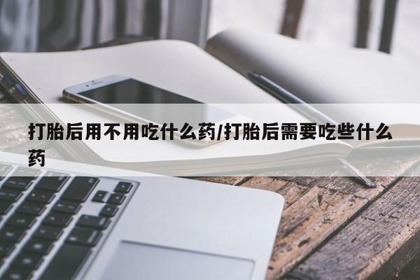 药流药在线付款打胎后用不用吃什么药/打胎后需要吃些什么药