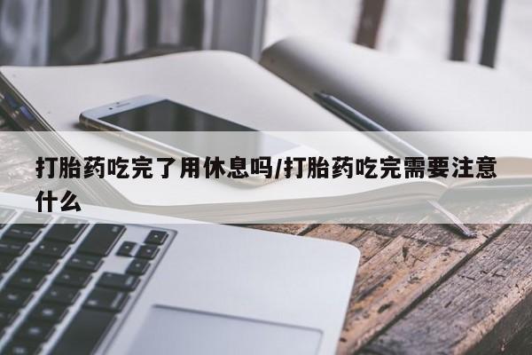 药流药在线付款打胎药吃完了用休息吗/打胎药吃完需要注意什么