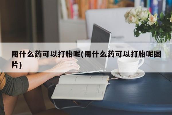药流药在线付款用什么药可以打胎呢(用什么药可以打胎呢图片)