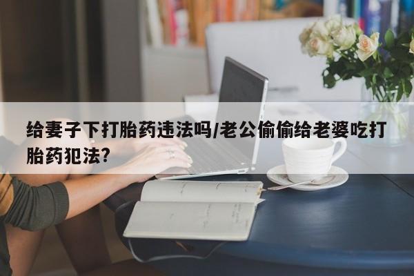 药流药在线付款给妻子下打胎药违法吗/老公偷偷给老婆吃打胎药犯法?