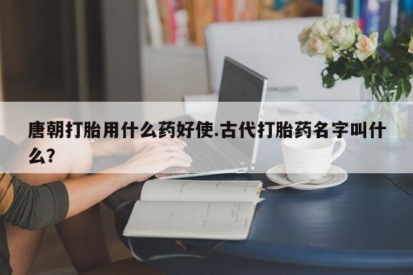 药流药在线付款唐朝打胎用什么药好使.古代打胎药名字叫什么？