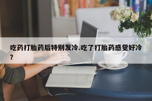 药流药在线付款吃药打胎药后特别发冷.吃了打胎药感觉好冷？