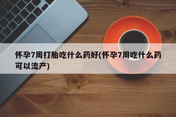 药流药在线付款怀孕7周打胎吃什么药好(怀孕7周吃什么药可以流产)