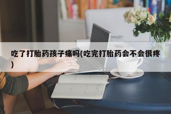 药流药在线付款吃了打胎药孩子痛吗(吃完打胎药会不会很疼)
