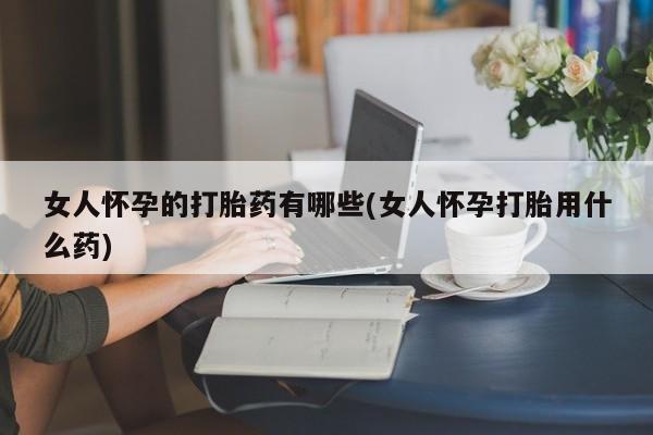 药流药在线付款女人怀孕的打胎药有哪些(女人怀孕打胎用什么药)