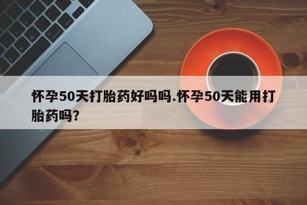 药流药在线付款怀孕50天打胎药好吗吗.怀孕50天能用打胎药吗？