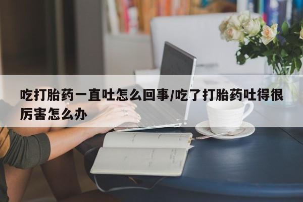 药流药在线付款吃打胎药一直吐怎么回事/吃了打胎药吐得很厉害怎么办