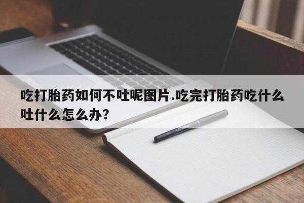 药流药在线付款吃打胎药如何不吐呢图片.吃完打胎药吃什么吐什么怎么办?