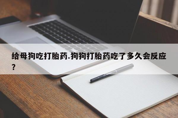 药流药在线付款给母狗吃打胎药.狗狗打胎药吃了多久会反应？