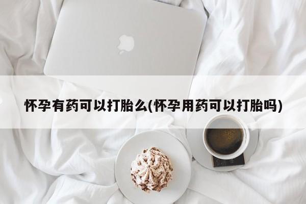 药流药在线付款怀孕有药可以打胎么(怀孕用药可以打胎吗)
